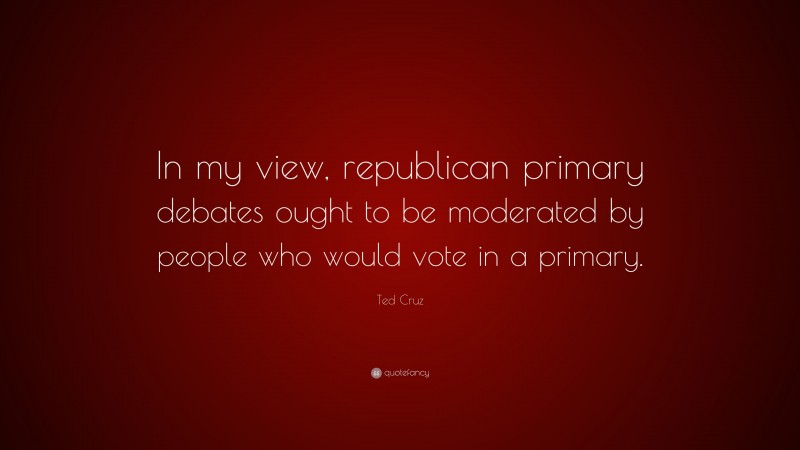 Ted Cruz Quote: “In my view, republican primary debates ought to be moderated by people who would vote in a primary.”