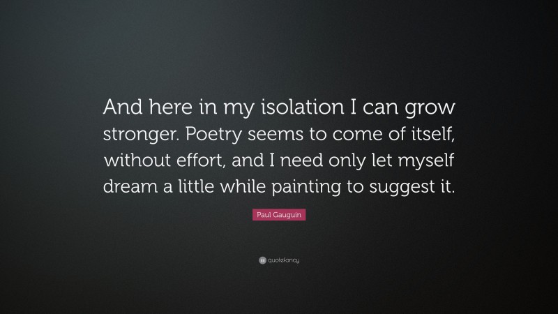 Paul Gauguin Quote: “And here in my isolation I can grow stronger. Poetry seems to come of itself, without effort, and I need only let myself dream a little while painting to suggest it.”