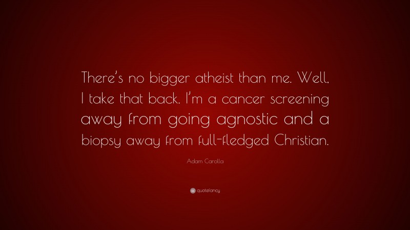 Adam Carolla Quote: “There’s no bigger atheist than me. Well, I take that back. I’m a cancer screening away from going agnostic and a biopsy away from full-fledged Christian.”