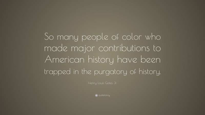 Henry Louis Gates Jr. Quote: “So many people of color who made major contributions to American history have been trapped in the purgatory of history.”