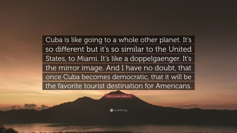 Henry Louis Gates Jr. Quote: “Cuba is like going to a whole other planet. It’s so different but it’s so similar to the United States, to Miami. It’s like a doppelgaenger. It’s the mirror image. And I have no doubt, that once Cuba becomes democratic, that it will be the favorite tourist destination for Americans.”