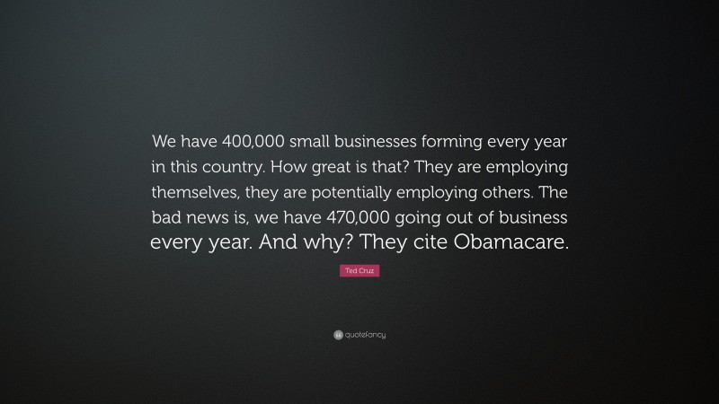Ted Cruz Quote: “We have 400,000 small businesses forming every year in this country. How great is that? They are employing themselves, they are potentially employing others. The bad news is, we have 470,000 going out of business every year. And why? They cite Obamacare.”