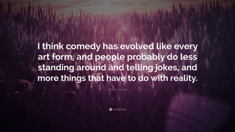 Adam Carolla Quote: “I think comedy has evolved like every art form, and people probably do less standing around and telling jokes, and more things that have to do with reality.”