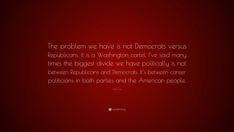 Ted Cruz Quote: “The problem we have is not Democrats versus Republicans. It is a Washington cartel. I’ve said many times the biggest divide we have politically is not between Republicans and Democrats. It’s between career politicians in both parties and the American people.”