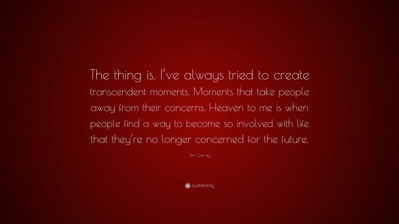 Jim Carrey Quote: “The thing is, I’ve always tried to create transcendent moments. Moments that take people away from their concerns. Heaven to me is when people find a way to become so involved with life that they’re no longer concerned for the future.”