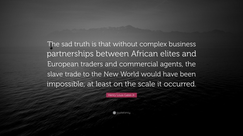 Henry Louis Gates Jr. Quote: “The sad truth is that without complex business partnerships between African elites and European traders and commercial agents, the slave trade to the New World would have been impossible, at least on the scale it occurred.”