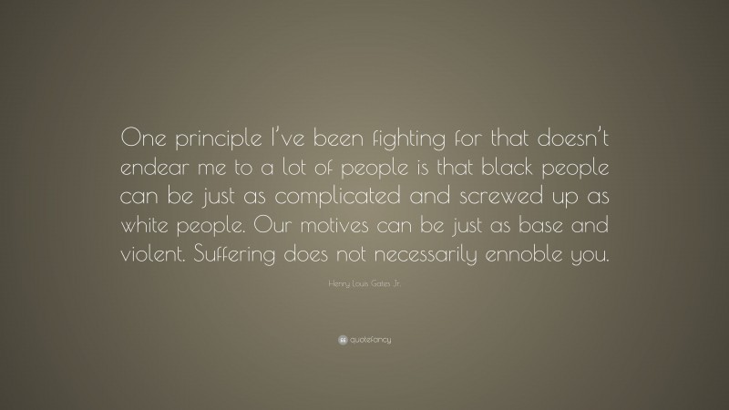 Henry Louis Gates Jr. Quote: “One principle I’ve been fighting for that doesn’t endear me to a lot of people is that black people can be just as complicated and screwed up as white people. Our motives can be just as base and violent. Suffering does not necessarily ennoble you.”
