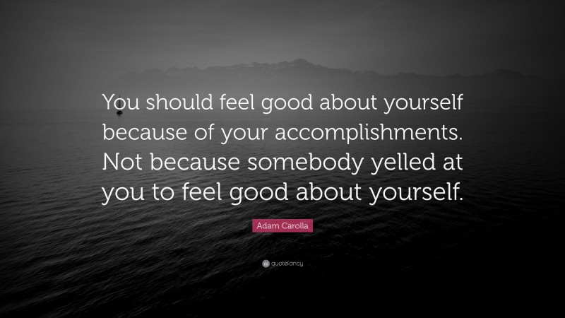 Adam Carolla Quote: “You should feel good about yourself because of your accomplishments. Not because somebody yelled at you to feel good about yourself.”