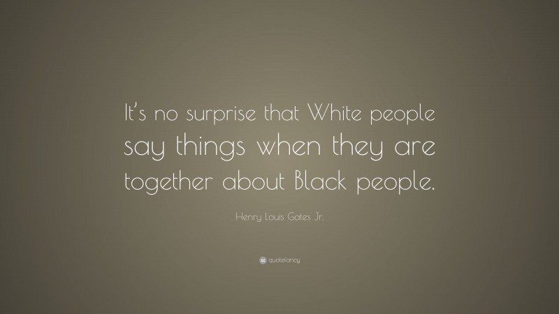 Henry Louis Gates Jr. Quote: “It’s no surprise that White people say things when they are together about Black people.”