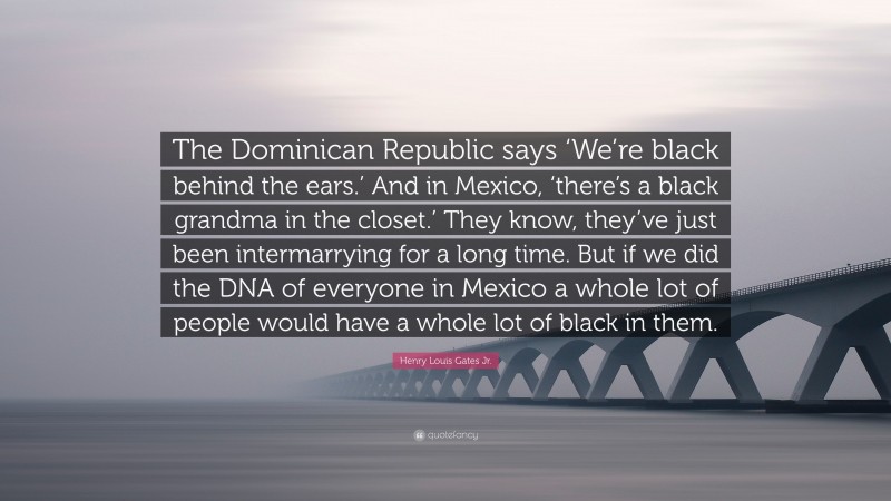 Henry Louis Gates Jr. Quote: “The Dominican Republic says ‘We’re black behind the ears.’ And in Mexico, ‘there’s a black grandma in the closet.’ They know, they’ve just been intermarrying for a long time. But if we did the DNA of everyone in Mexico a whole lot of people would have a whole lot of black in them.”