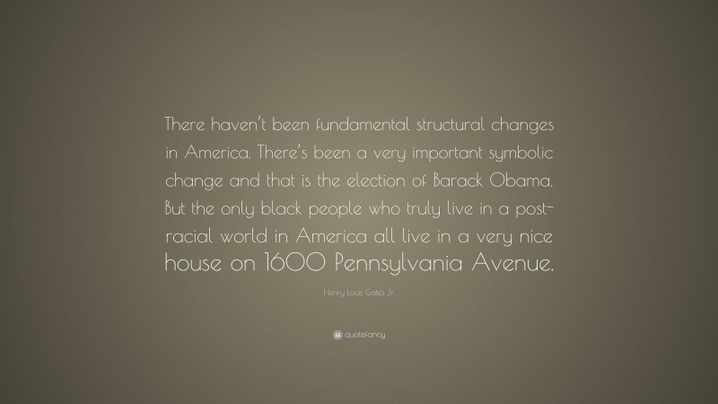 Henry Louis Gates Jr. Quote: “There haven’t been fundamental structural changes in America. There’s been a very important symbolic change and that is the election of Barack Obama. But the only black people who truly live in a post-racial world in America all live in a very nice house on 1600 Pennsylvania Avenue.”