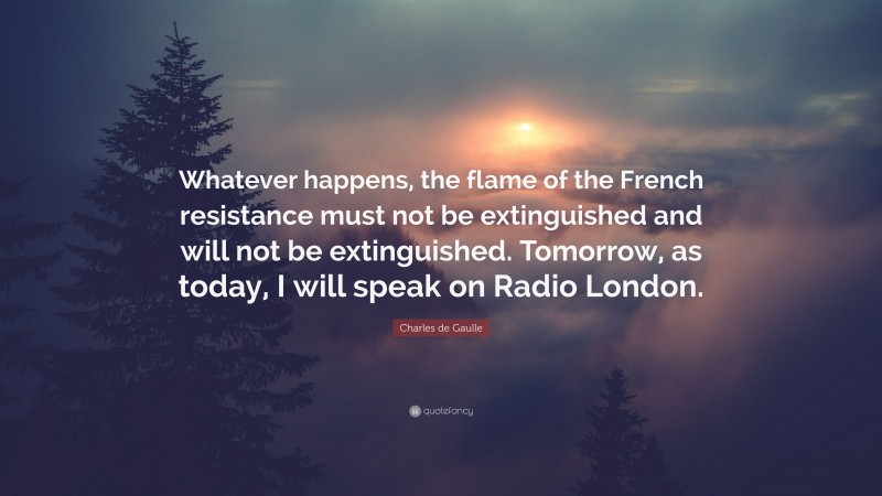 Charles de Gaulle Quote: “Whatever happens, the flame of the French resistance must not be extinguished and will not be extinguished. Tomorrow, as today, I will speak on Radio London.”