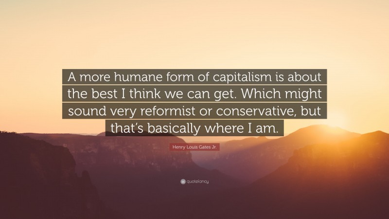 Henry Louis Gates Jr. Quote: “A more humane form of capitalism is about the best I think we can get. Which might sound very reformist or conservative, but that’s basically where I am.”