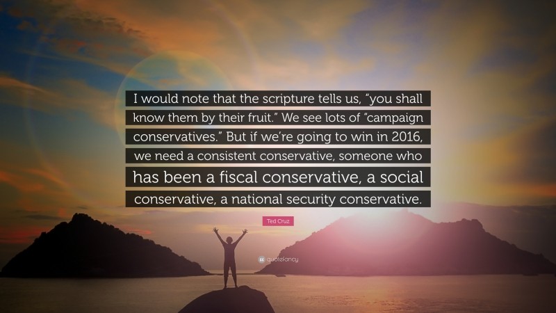 Ted Cruz Quote: “I would note that the scripture tells us, “you shall know them by their fruit.” We see lots of “campaign conservatives.” But if we’re going to win in 2016, we need a consistent conservative, someone who has been a fiscal conservative, a social conservative, a national security conservative.”