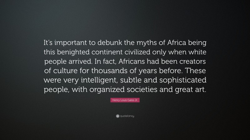 Henry Louis Gates Jr. Quote: “It’s important to debunk the myths of Africa being this benighted continent civilized only when white people arrived. In fact, Africans had been creators of culture for thousands of years before. These were very intelligent, subtle and sophisticated people, with organized societies and great art.”
