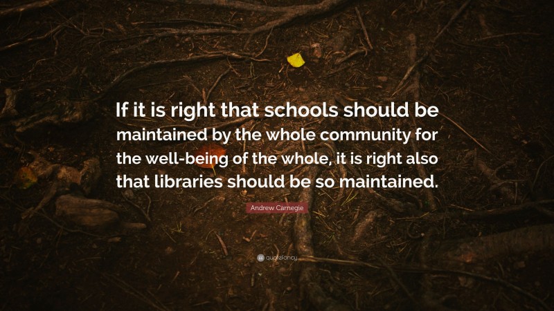 Andrew Carnegie Quote: “If it is right that schools should be maintained by the whole community for the well-being of the whole, it is right also that libraries should be so maintained.”