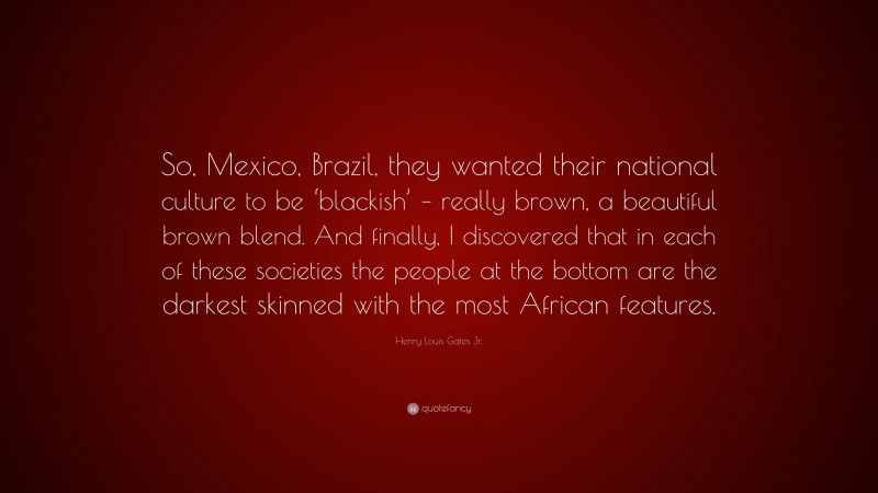 Henry Louis Gates Jr. Quote: “So, Mexico, Brazil, they wanted their national culture to be ‘blackish’ – really brown, a beautiful brown blend. And finally, I discovered that in each of these societies the people at the bottom are the darkest skinned with the most African features.”