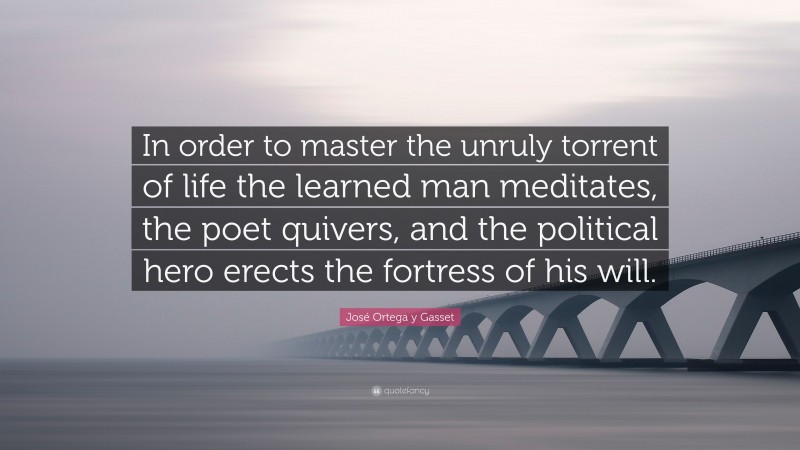 José Ortega y Gasset Quote: “In order to master the unruly torrent of life the learned man meditates, the poet quivers, and the political hero erects the fortress of his will.”