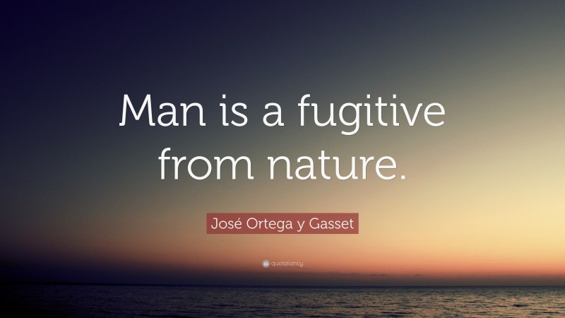 José Ortega y Gasset Quote: “Man is a fugitive from nature.”