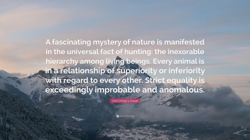 José Ortega y Gasset Quote: “A fascinating mystery of nature is manifested in the universal fact of hunting: the inexorable hierarchy among living beings. Every animal is in a relationship of superiority or inferiority with regard to every other. Strict equality is exceedingly improbable and anomalous.”
