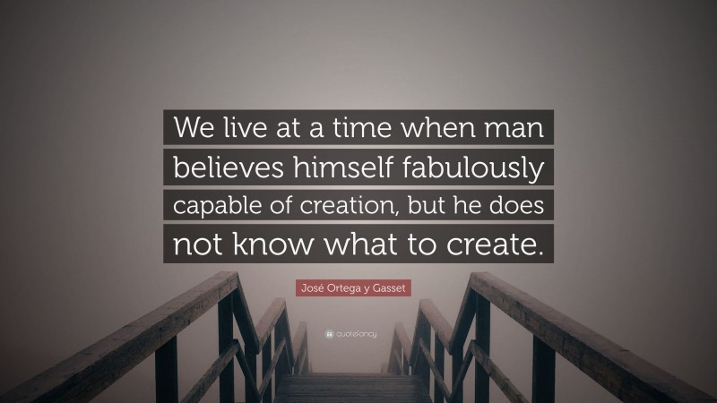 José Ortega y Gasset Quote: “We live at a time when man believes himself fabulously capable of creation, but he does not know what to create.”