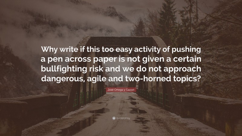José Ortega y Gasset Quote: “Why write if this too easy activity of pushing a pen across paper is not given a certain bullfighting risk and we do not approach dangerous, agile and two-horned topics?”