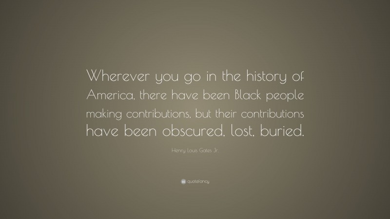 Henry Louis Gates Jr. Quote: “Wherever you go in the history of America, there have been Black people making contributions, but their contributions have been obscured, lost, buried.”