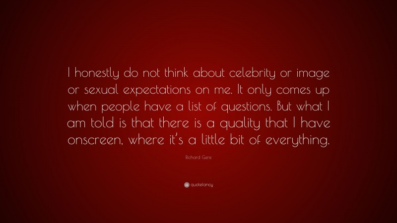 Richard Gere Quote: “I honestly do not think about celebrity or image or sexual expectations on me. It only comes up when people have a list of questions. But what I am told is that there is a quality that I have onscreen, where it’s a little bit of everything.”