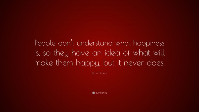 Richard Gere Quote: “People don’t understand what happiness is, so they have an idea of what will make them happy, but it never does.”