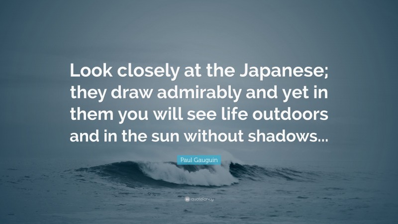 Paul Gauguin Quote: “Look closely at the Japanese; they draw admirably and yet in them you will see life outdoors and in the sun without shadows...”