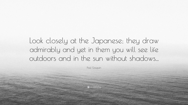 Paul Gauguin Quote: “Look closely at the Japanese; they draw admirably and yet in them you will see life outdoors and in the sun without shadows...”