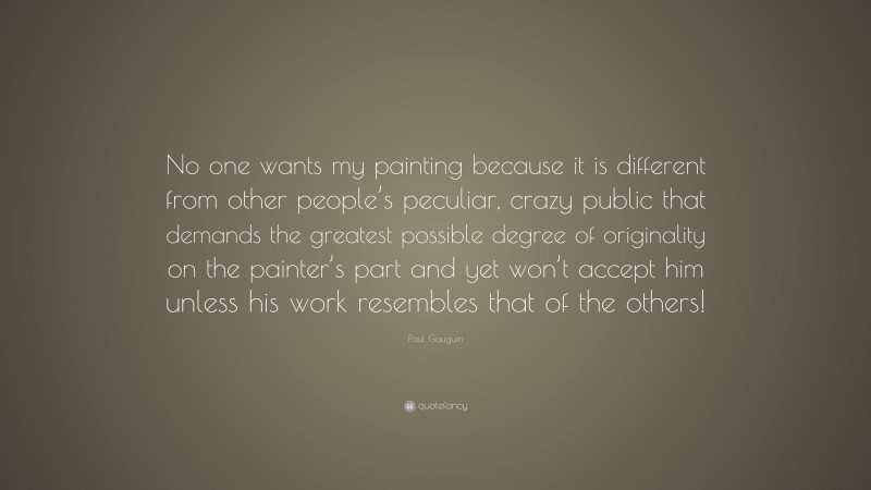 Paul Gauguin Quote: “No one wants my painting because it is different from other people’s peculiar, crazy public that demands the greatest possible degree of originality on the painter’s part and yet won’t accept him unless his work resembles that of the others!”