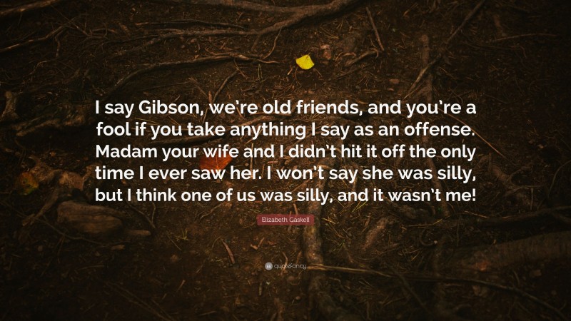 Elizabeth Gaskell Quote: “I say Gibson, we’re old friends, and you’re a fool if you take anything I say as an offense. Madam your wife and I didn’t hit it off the only time I ever saw her. I won’t say she was silly, but I think one of us was silly, and it wasn’t me!”