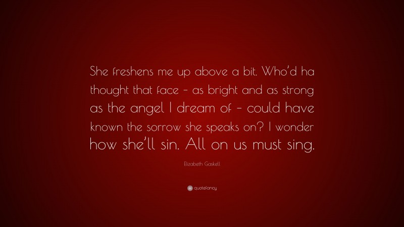 Elizabeth Gaskell Quote: “She freshens me up above a bit. Who’d ha thought that face – as bright and as strong as the angel I dream of – could have known the sorrow she speaks on? I wonder how she’ll sin. All on us must sing.”