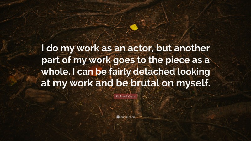 Richard Gere Quote: “I do my work as an actor, but another part of my work goes to the piece as a whole. I can be fairly detached looking at my work and be brutal on myself.”