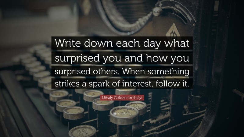 Mihaly Csikszentmihalyi Quote: “Write down each day what surprised you and how you surprised others. When something strikes a spark of interest, follow it.”