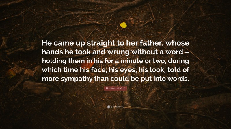 Elizabeth Gaskell Quote: “He came up straight to her father, whose hands he took and wrung without a word – holding them in his for a minute or two, during which time his face, his eyes, his look, told of more sympathy than could be put into words.”