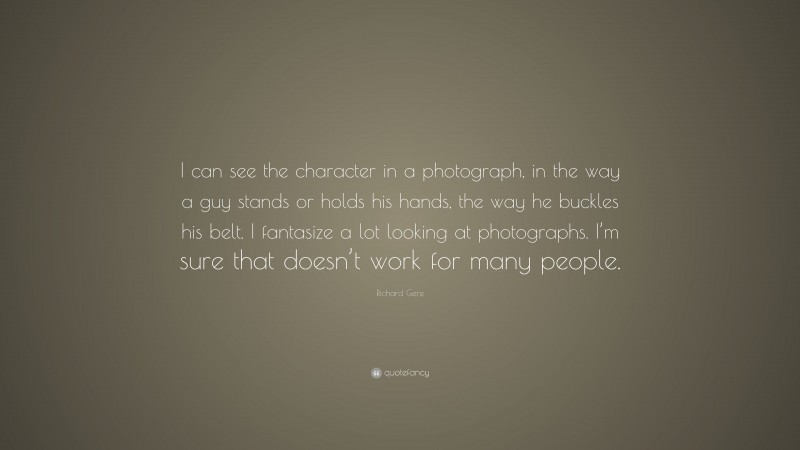 Richard Gere Quote: “I can see the character in a photograph, in the way a guy stands or holds his hands, the way he buckles his belt. I fantasize a lot looking at photographs. I’m sure that doesn’t work for many people.”