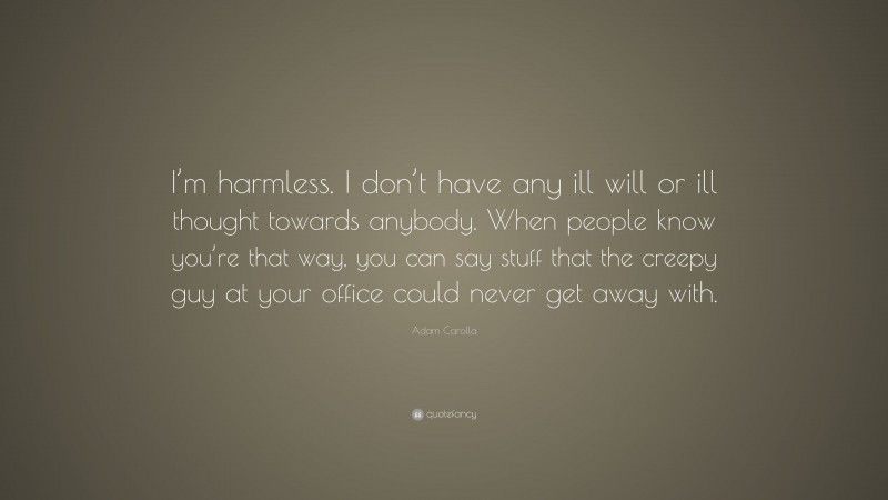 Adam Carolla Quote: “I’m harmless. I don’t have any ill will or ill thought towards anybody. When people know you’re that way, you can say stuff that the creepy guy at your office could never get away with.”