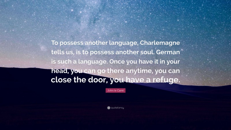 John le Carré Quote: “To possess another language, Charlemagne tells us, is to possess another soul. German is such a language. Once you have it in your head, you can go there anytime, you can close the door, you have a refuge.”