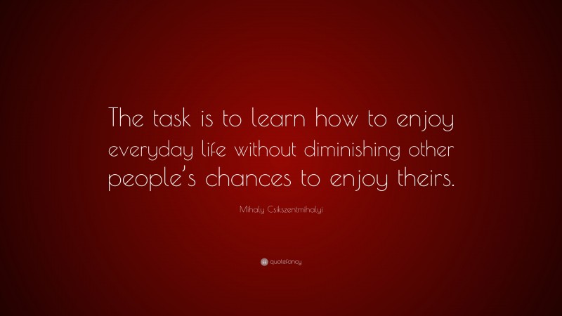 Mihaly Csikszentmihalyi Quote: “The task is to learn how to enjoy everyday life without diminishing other people’s chances to enjoy theirs.”