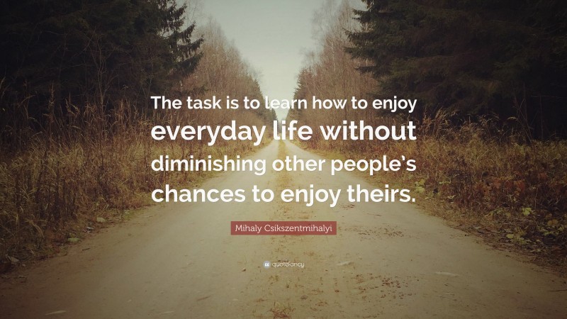Mihaly Csikszentmihalyi Quote: “The task is to learn how to enjoy everyday life without diminishing other people’s chances to enjoy theirs.”