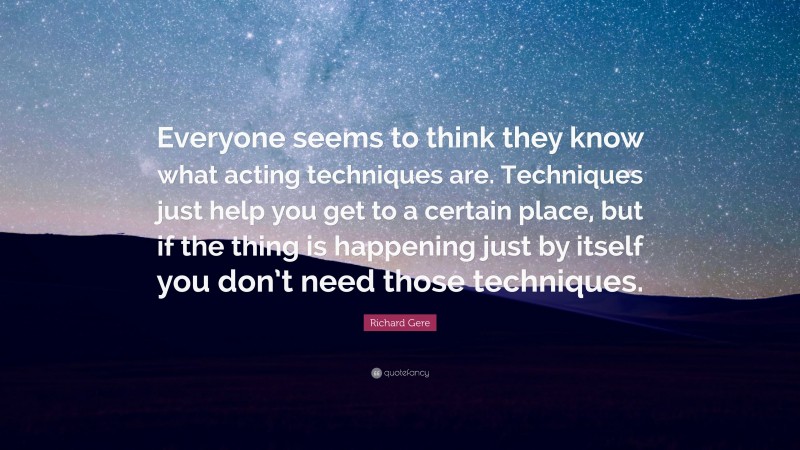 Richard Gere Quote: “Everyone seems to think they know what acting techniques are. Techniques just help you get to a certain place, but if the thing is happening just by itself you don’t need those techniques.”