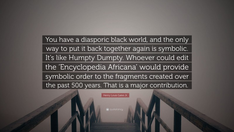 Henry Louis Gates Jr. Quote: “You have a diasporic black world, and the only way to put it back together again is symbolic. It’s like Humpty Dumpty. Whoever could edit the ‘Encyclopedia Africana’ would provide symbolic order to the fragments created over the past 500 years. That is a major contribution.”