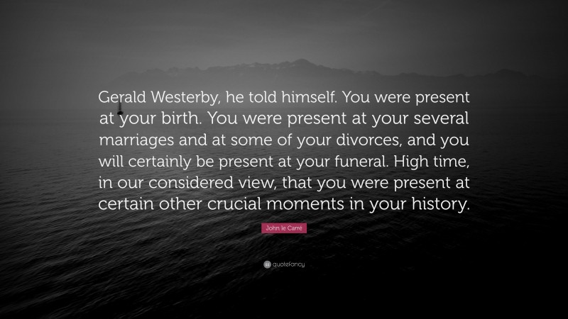 John le Carré Quote: “Gerald Westerby, he told himself. You were present at your birth. You were present at your several marriages and at some of your divorces, and you will certainly be present at your funeral. High time, in our considered view, that you were present at certain other crucial moments in your history.”