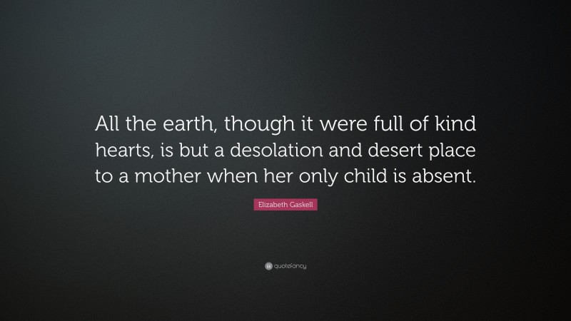 Elizabeth Gaskell Quote: “All the earth, though it were full of kind hearts, is but a desolation and desert place to a mother when her only child is absent.”