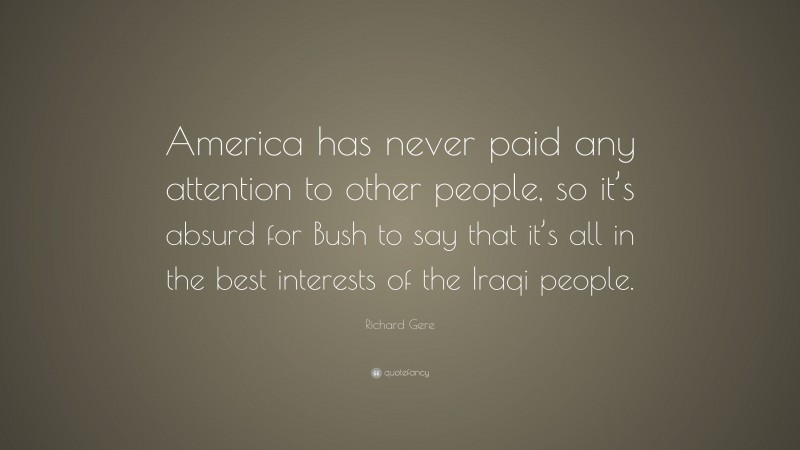 Richard Gere Quote: “America has never paid any attention to other people, so it’s absurd for Bush to say that it’s all in the best interests of the Iraqi people.”