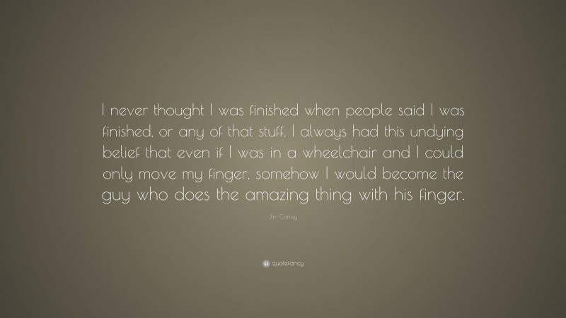 Jim Carrey Quote: “I never thought I was finished when people said I was finished, or any of that stuff. I always had this undying belief that even if I was in a wheelchair and I could only move my finger, somehow I would become the guy who does the amazing thing with his finger.”
