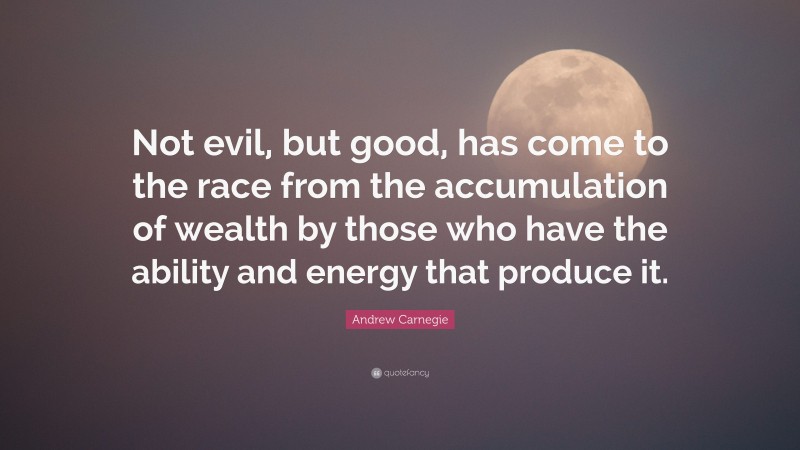 Andrew Carnegie Quote: “Not evil, but good, has come to the race from the accumulation of wealth by those who have the ability and energy that produce it.”