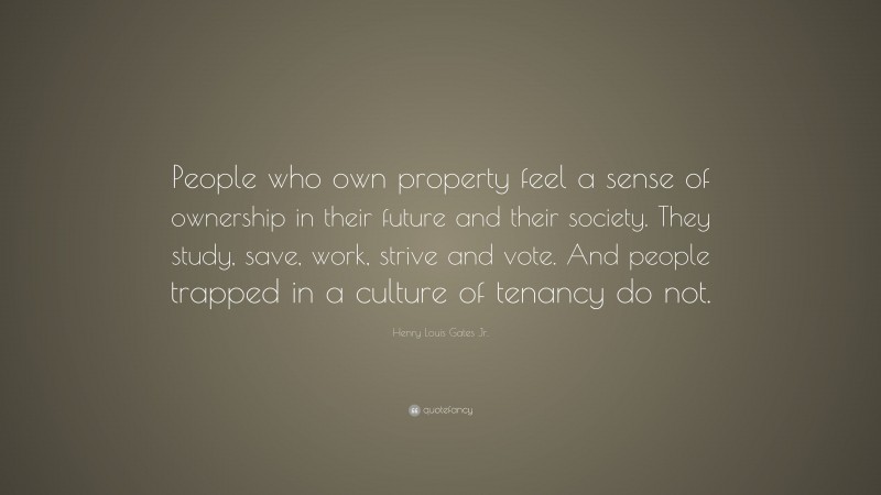 Henry Louis Gates Jr. Quote: “People who own property feel a sense of ownership in their future and their society. They study, save, work, strive and vote. And people trapped in a culture of tenancy do not.”